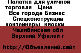 Палатка для уличной торговли › Цена ­ 6 000 - Все города Бизнес » Спецконструкции, контейнеры, киоски   . Челябинская обл.,Верхний Уфалей г.